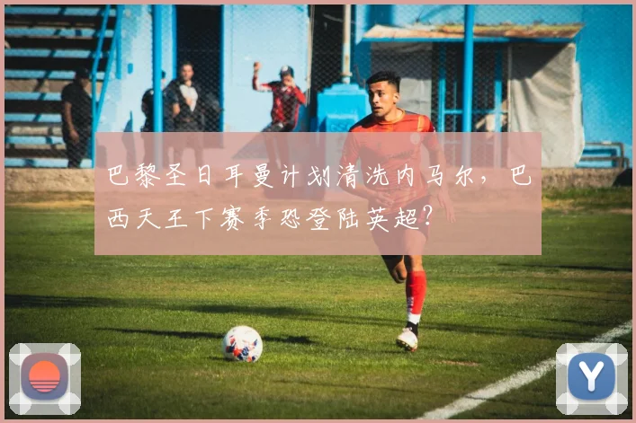 巴黎圣日耳曼计划清洗内马尔，巴西天王下赛季恐登陆英超？