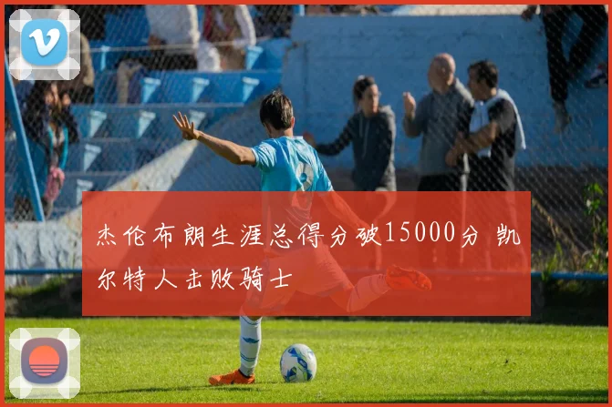 杰伦布朗生涯总得分破15000分 凯尔特人击败骑士