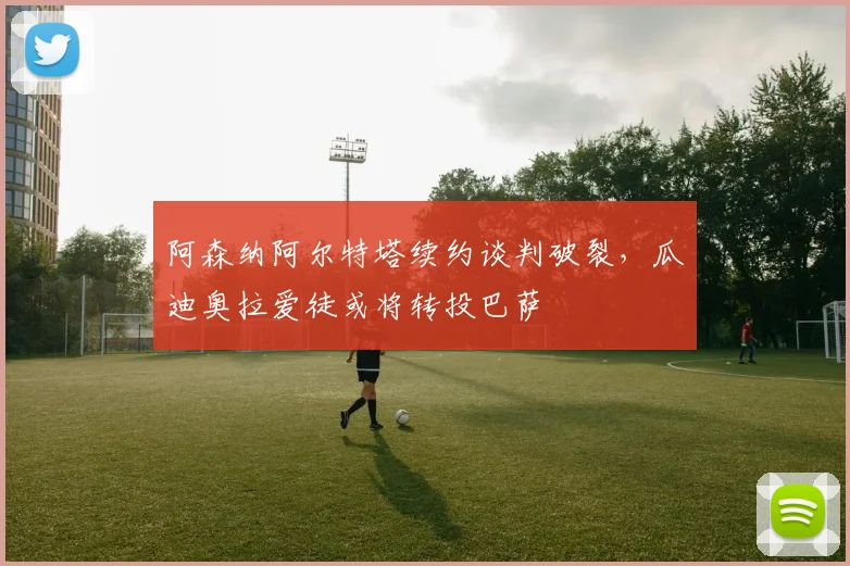 阿森纳阿尔特塔续约谈判破裂，瓜迪奥拉爱徒或将转投巴萨
