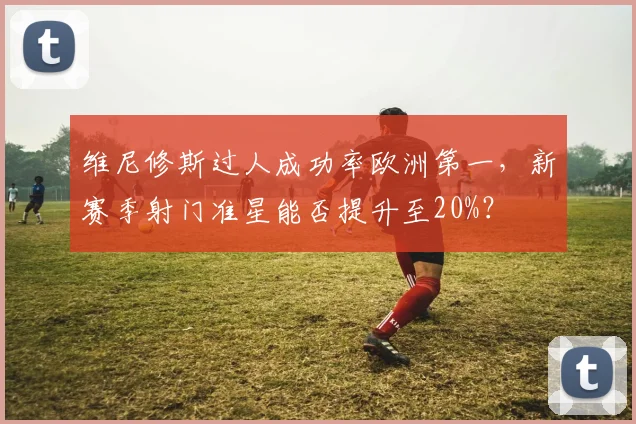 维尼修斯过人成功率欧洲第一，新赛季射门准星能否提升至20%？