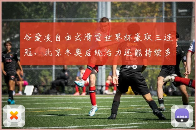 谷爱凌自由式滑雪世界杯豪取三连冠，北京冬奥后统治力还能持续多久？
